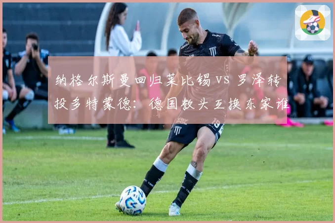 纳格尔斯曼回归莱比锡 vs 罗泽转投多特蒙德：德国教头互换东家谁更明智？