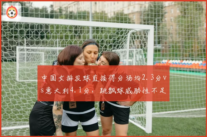中国女排发球直接得分场均2.3分vs意大利4.1分，跳飘球威胁性不足