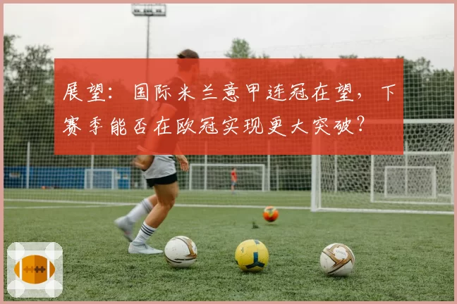 展望：国际米兰意甲连冠在望，下赛季能否在欧冠实现更大突破？